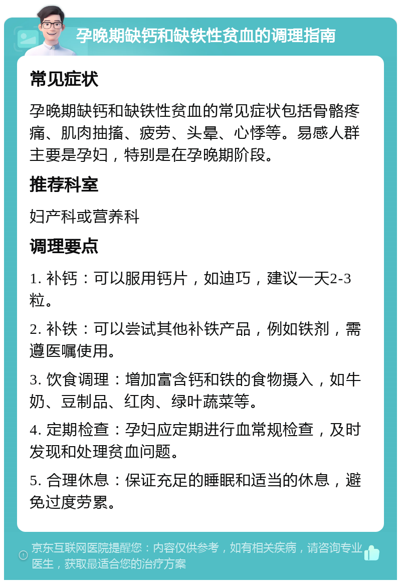 孕晚期缺钙和缺铁性贫血的调理指南 常见症状 孕晚期缺钙和缺铁性贫血的常见症状包括骨骼疼痛、肌肉抽搐、疲劳、头晕、心悸等。易感人群主要是孕妇，特别是在孕晚期阶段。 推荐科室 妇产科或营养科 调理要点 1. 补钙：可以服用钙片，如迪巧，建议一天2-3粒。 2. 补铁：可以尝试其他补铁产品，例如铁剂，需遵医嘱使用。 3. 饮食调理：增加富含钙和铁的食物摄入，如牛奶、豆制品、红肉、绿叶蔬菜等。 4. 定期检查：孕妇应定期进行血常规检查，及时发现和处理贫血问题。 5. 合理休息：保证充足的睡眠和适当的休息，避免过度劳累。