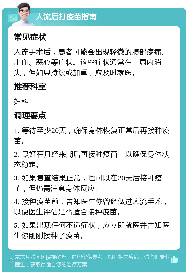 人流后打疫苗指南 常见症状 人流手术后，患者可能会出现轻微的腹部疼痛、出血、恶心等症状。这些症状通常在一周内消失，但如果持续或加重，应及时就医。 推荐科室 妇科 调理要点 1. 等待至少20天，确保身体恢复正常后再接种疫苗。 2. 最好在月经来潮后再接种疫苗，以确保身体状态稳定。 3. 如果复查结果正常，也可以在20天后接种疫苗，但仍需注意身体反应。 4. 接种疫苗前，告知医生你曾经做过人流手术，以便医生评估是否适合接种疫苗。 5. 如果出现任何不适症状，应立即就医并告知医生你刚刚接种了疫苗。