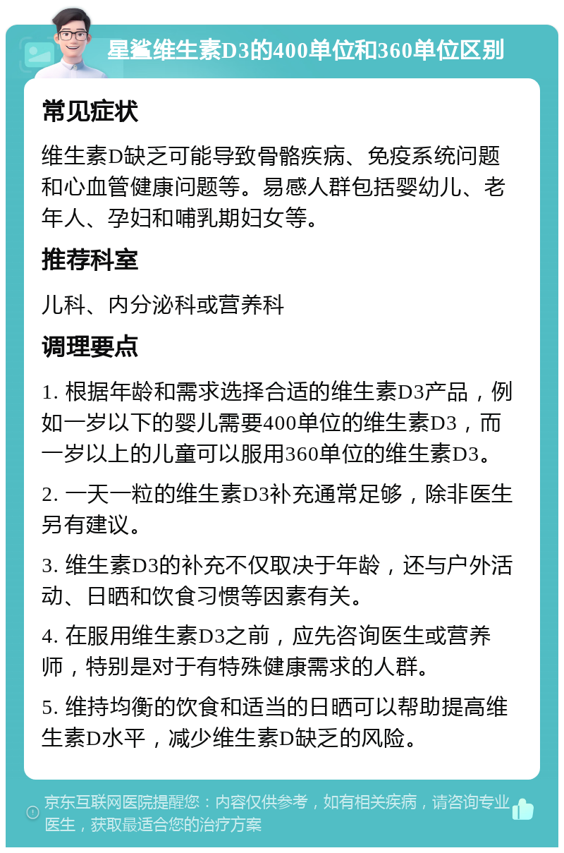 星鲨维生素D3的400单位和360单位区别 常见症状 维生素D缺乏可能导致骨骼疾病、免疫系统问题和心血管健康问题等。易感人群包括婴幼儿、老年人、孕妇和哺乳期妇女等。 推荐科室 儿科、内分泌科或营养科 调理要点 1. 根据年龄和需求选择合适的维生素D3产品，例如一岁以下的婴儿需要400单位的维生素D3，而一岁以上的儿童可以服用360单位的维生素D3。 2. 一天一粒的维生素D3补充通常足够，除非医生另有建议。 3. 维生素D3的补充不仅取决于年龄，还与户外活动、日晒和饮食习惯等因素有关。 4. 在服用维生素D3之前，应先咨询医生或营养师，特别是对于有特殊健康需求的人群。 5. 维持均衡的饮食和适当的日晒可以帮助提高维生素D水平，减少维生素D缺乏的风险。