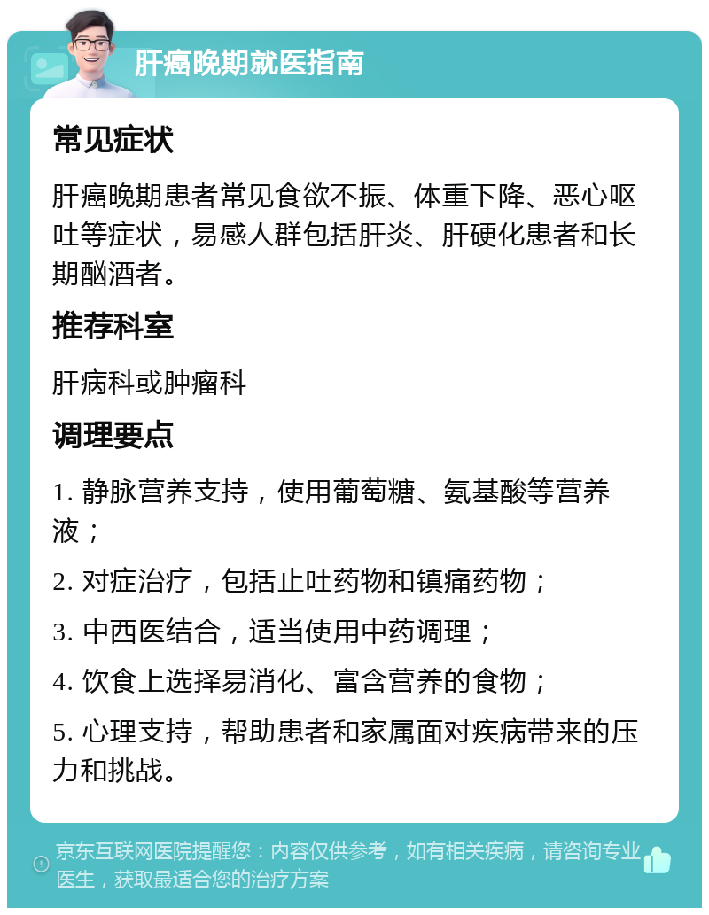 肝癌晚期就医指南 常见症状 肝癌晚期患者常见食欲不振、体重下降、恶心呕吐等症状，易感人群包括肝炎、肝硬化患者和长期酗酒者。 推荐科室 肝病科或肿瘤科 调理要点 1. 静脉营养支持，使用葡萄糖、氨基酸等营养液； 2. 对症治疗，包括止吐药物和镇痛药物； 3. 中西医结合，适当使用中药调理； 4. 饮食上选择易消化、富含营养的食物； 5. 心理支持，帮助患者和家属面对疾病带来的压力和挑战。