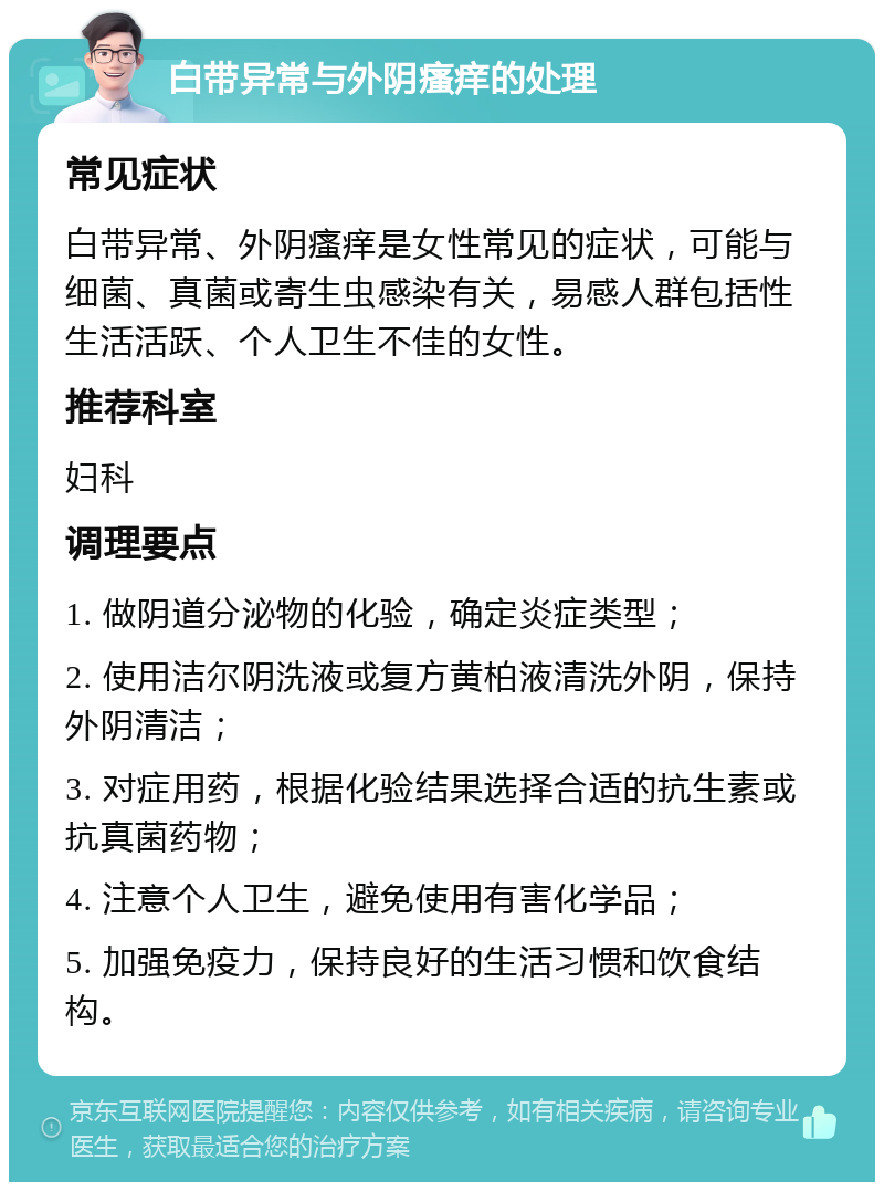 白带异常与外阴瘙痒的处理 常见症状 白带异常、外阴瘙痒是女性常见的症状，可能与细菌、真菌或寄生虫感染有关，易感人群包括性生活活跃、个人卫生不佳的女性。 推荐科室 妇科 调理要点 1. 做阴道分泌物的化验，确定炎症类型； 2. 使用洁尔阴洗液或复方黄柏液清洗外阴，保持外阴清洁； 3. 对症用药，根据化验结果选择合适的抗生素或抗真菌药物； 4. 注意个人卫生，避免使用有害化学品； 5. 加强免疫力，保持良好的生活习惯和饮食结构。