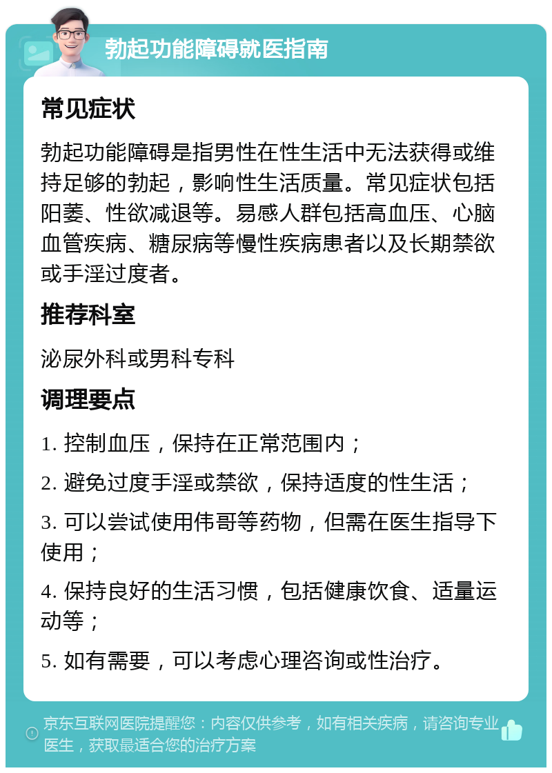 勃起功能障碍就医指南 常见症状 勃起功能障碍是指男性在性生活中无法获得或维持足够的勃起，影响性生活质量。常见症状包括阳萎、性欲减退等。易感人群包括高血压、心脑血管疾病、糖尿病等慢性疾病患者以及长期禁欲或手淫过度者。 推荐科室 泌尿外科或男科专科 调理要点 1. 控制血压，保持在正常范围内； 2. 避免过度手淫或禁欲，保持适度的性生活； 3. 可以尝试使用伟哥等药物，但需在医生指导下使用； 4. 保持良好的生活习惯，包括健康饮食、适量运动等； 5. 如有需要，可以考虑心理咨询或性治疗。