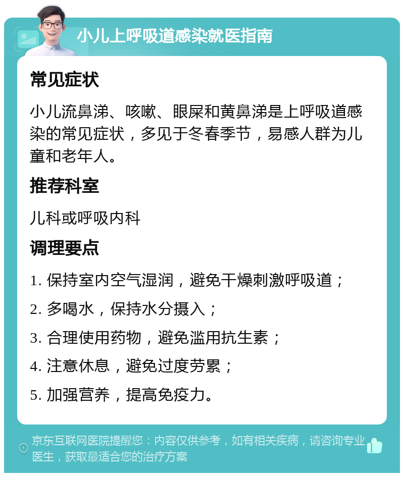 小儿上呼吸道感染就医指南 常见症状 小儿流鼻涕、咳嗽、眼屎和黄鼻涕是上呼吸道感染的常见症状，多见于冬春季节，易感人群为儿童和老年人。 推荐科室 儿科或呼吸内科 调理要点 1. 保持室内空气湿润，避免干燥刺激呼吸道； 2. 多喝水，保持水分摄入； 3. 合理使用药物，避免滥用抗生素； 4. 注意休息，避免过度劳累； 5. 加强营养，提高免疫力。