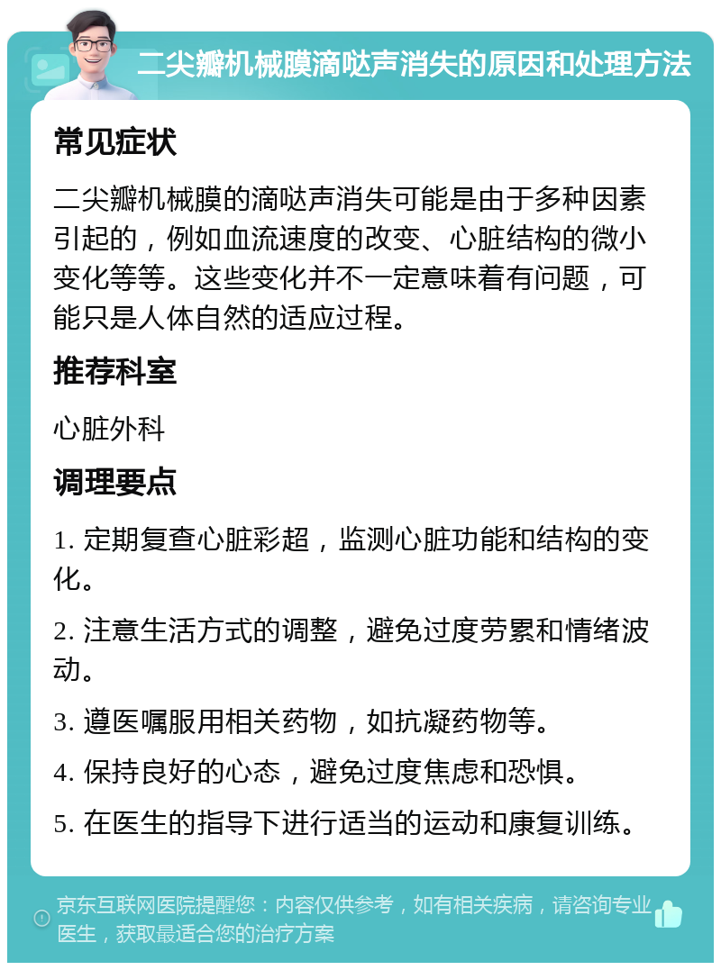 二尖瓣机械膜滴哒声消失的原因和处理方法 常见症状 二尖瓣机械膜的滴哒声消失可能是由于多种因素引起的，例如血流速度的改变、心脏结构的微小变化等等。这些变化并不一定意味着有问题，可能只是人体自然的适应过程。 推荐科室 心脏外科 调理要点 1. 定期复查心脏彩超，监测心脏功能和结构的变化。 2. 注意生活方式的调整，避免过度劳累和情绪波动。 3. 遵医嘱服用相关药物，如抗凝药物等。 4. 保持良好的心态，避免过度焦虑和恐惧。 5. 在医生的指导下进行适当的运动和康复训练。