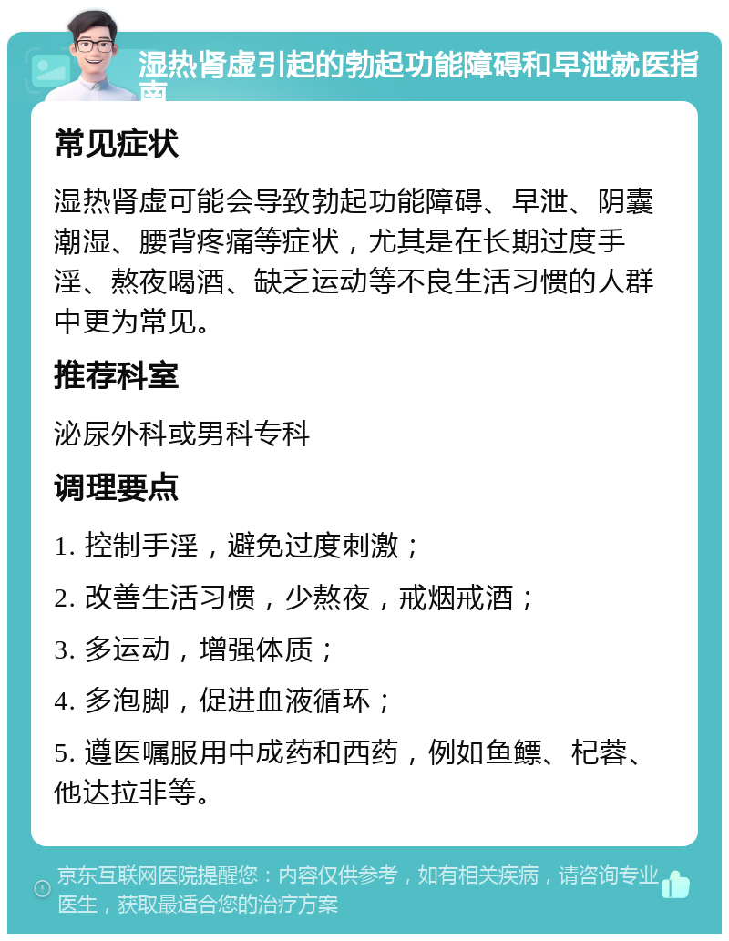 湿热肾虚引起的勃起功能障碍和早泄就医指南 常见症状 湿热肾虚可能会导致勃起功能障碍、早泄、阴囊潮湿、腰背疼痛等症状，尤其是在长期过度手淫、熬夜喝酒、缺乏运动等不良生活习惯的人群中更为常见。 推荐科室 泌尿外科或男科专科 调理要点 1. 控制手淫，避免过度刺激； 2. 改善生活习惯，少熬夜，戒烟戒酒； 3. 多运动，增强体质； 4. 多泡脚，促进血液循环； 5. 遵医嘱服用中成药和西药，例如鱼鳔、杞蓉、他达拉非等。