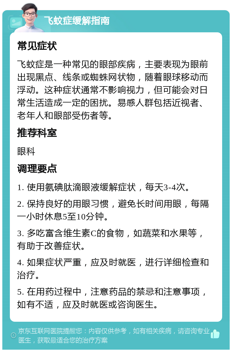 飞蚊症缓解指南 常见症状 飞蚊症是一种常见的眼部疾病，主要表现为眼前出现黑点、线条或蜘蛛网状物，随着眼球移动而浮动。这种症状通常不影响视力，但可能会对日常生活造成一定的困扰。易感人群包括近视者、老年人和眼部受伤者等。 推荐科室 眼科 调理要点 1. 使用氨碘肽滴眼液缓解症状，每天3-4次。 2. 保持良好的用眼习惯，避免长时间用眼，每隔一小时休息5至10分钟。 3. 多吃富含维生素C的食物，如蔬菜和水果等，有助于改善症状。 4. 如果症状严重，应及时就医，进行详细检查和治疗。 5. 在用药过程中，注意药品的禁忌和注意事项，如有不适，应及时就医或咨询医生。