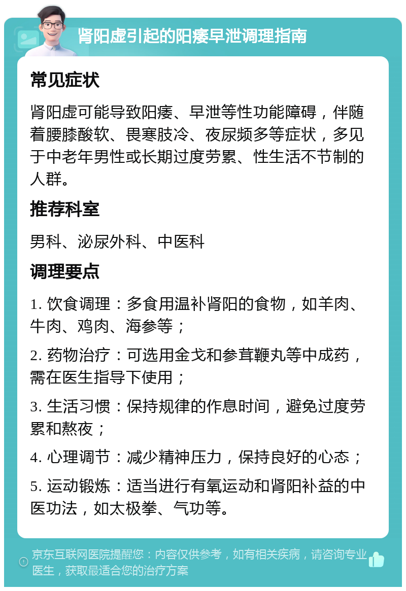 肾阳虚引起的阳痿早泄调理指南 常见症状 肾阳虚可能导致阳痿、早泄等性功能障碍，伴随着腰膝酸软、畏寒肢冷、夜尿频多等症状，多见于中老年男性或长期过度劳累、性生活不节制的人群。 推荐科室 男科、泌尿外科、中医科 调理要点 1. 饮食调理：多食用温补肾阳的食物，如羊肉、牛肉、鸡肉、海参等； 2. 药物治疗：可选用金戈和参茸鞭丸等中成药，需在医生指导下使用； 3. 生活习惯：保持规律的作息时间，避免过度劳累和熬夜； 4. 心理调节：减少精神压力，保持良好的心态； 5. 运动锻炼：适当进行有氧运动和肾阳补益的中医功法，如太极拳、气功等。