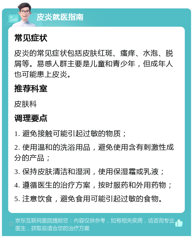 皮炎就医指南 常见症状 皮炎的常见症状包括皮肤红斑、瘙痒、水泡、脱屑等。易感人群主要是儿童和青少年，但成年人也可能患上皮炎。 推荐科室 皮肤科 调理要点 1. 避免接触可能引起过敏的物质； 2. 使用温和的洗浴用品，避免使用含有刺激性成分的产品； 3. 保持皮肤清洁和湿润，使用保湿霜或乳液； 4. 遵循医生的治疗方案，按时服药和外用药物； 5. 注意饮食，避免食用可能引起过敏的食物。