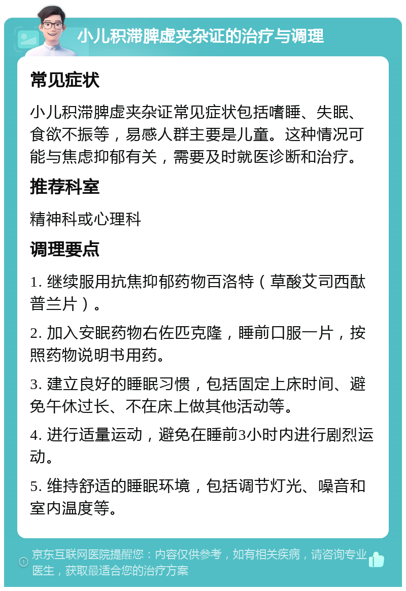 小儿积滞脾虚夹杂证的治疗与调理 常见症状 小儿积滞脾虚夹杂证常见症状包括嗜睡、失眠、食欲不振等，易感人群主要是儿童。这种情况可能与焦虑抑郁有关，需要及时就医诊断和治疗。 推荐科室 精神科或心理科 调理要点 1. 继续服用抗焦抑郁药物百洛特（草酸艾司西酞普兰片）。 2. 加入安眠药物右佐匹克隆，睡前口服一片，按照药物说明书用药。 3. 建立良好的睡眠习惯，包括固定上床时间、避免午休过长、不在床上做其他活动等。 4. 进行适量运动，避免在睡前3小时内进行剧烈运动。 5. 维持舒适的睡眠环境，包括调节灯光、噪音和室内温度等。