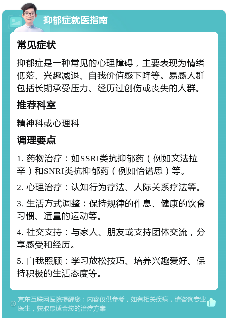 抑郁症就医指南 常见症状 抑郁症是一种常见的心理障碍，主要表现为情绪低落、兴趣减退、自我价值感下降等。易感人群包括长期承受压力、经历过创伤或丧失的人群。 推荐科室 精神科或心理科 调理要点 1. 药物治疗：如SSRI类抗抑郁药（例如文法拉辛）和SNRI类抗抑郁药（例如怡诺思）等。 2. 心理治疗：认知行为疗法、人际关系疗法等。 3. 生活方式调整：保持规律的作息、健康的饮食习惯、适量的运动等。 4. 社交支持：与家人、朋友或支持团体交流，分享感受和经历。 5. 自我照顾：学习放松技巧、培养兴趣爱好、保持积极的生活态度等。