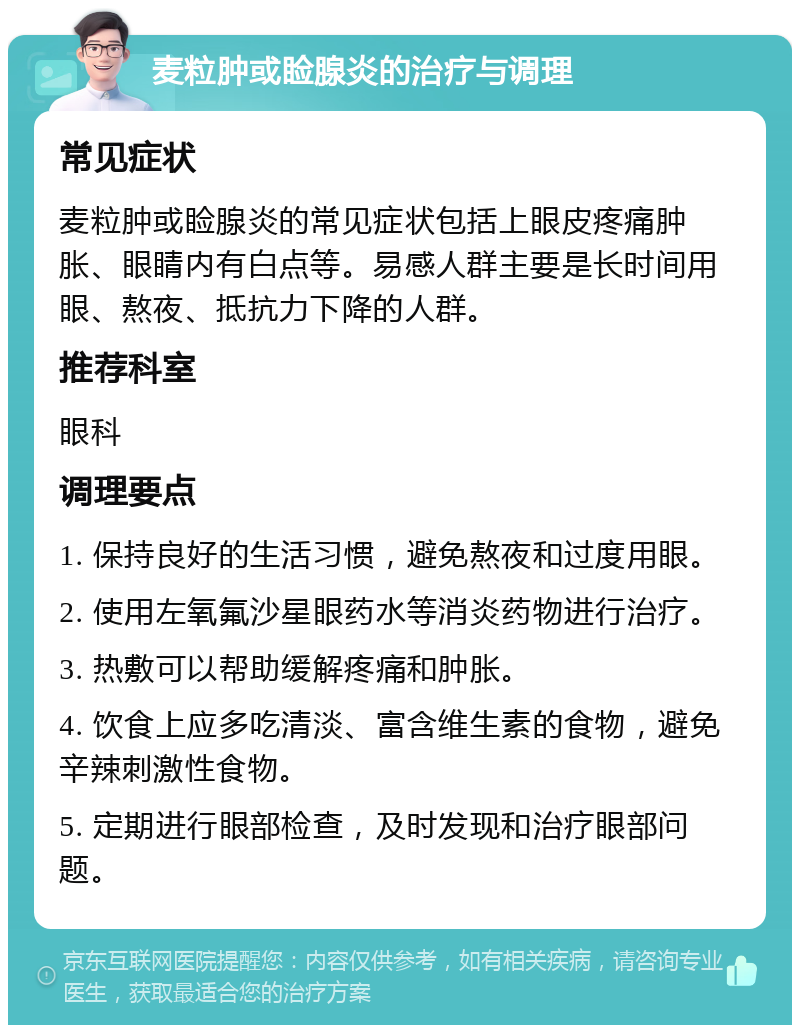 麦粒肿或睑腺炎的治疗与调理 常见症状 麦粒肿或睑腺炎的常见症状包括上眼皮疼痛肿胀、眼睛内有白点等。易感人群主要是长时间用眼、熬夜、抵抗力下降的人群。 推荐科室 眼科 调理要点 1. 保持良好的生活习惯，避免熬夜和过度用眼。 2. 使用左氧氟沙星眼药水等消炎药物进行治疗。 3. 热敷可以帮助缓解疼痛和肿胀。 4. 饮食上应多吃清淡、富含维生素的食物，避免辛辣刺激性食物。 5. 定期进行眼部检查，及时发现和治疗眼部问题。