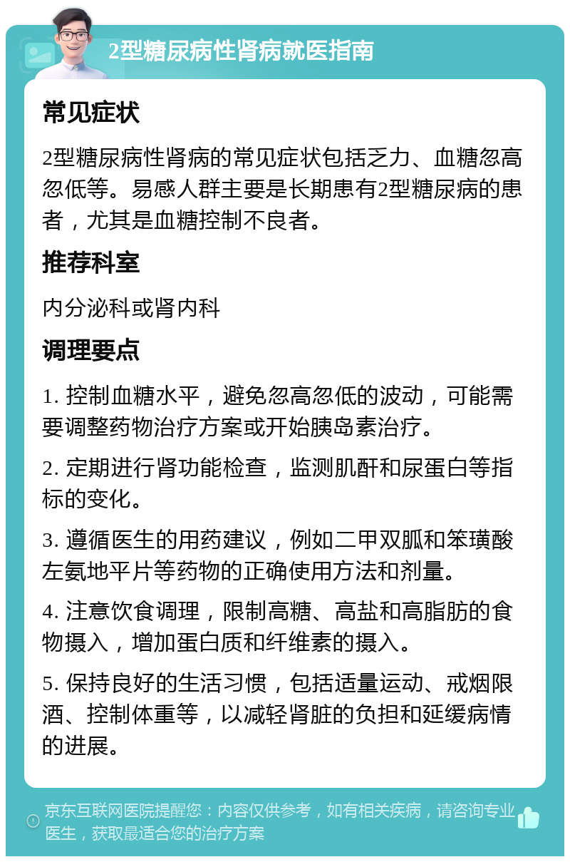 2型糖尿病性肾病就医指南 常见症状 2型糖尿病性肾病的常见症状包括乏力、血糖忽高忽低等。易感人群主要是长期患有2型糖尿病的患者，尤其是血糖控制不良者。 推荐科室 内分泌科或肾内科 调理要点 1. 控制血糖水平，避免忽高忽低的波动，可能需要调整药物治疗方案或开始胰岛素治疗。 2. 定期进行肾功能检查，监测肌酐和尿蛋白等指标的变化。 3. 遵循医生的用药建议，例如二甲双胍和笨璜酸左氨地平片等药物的正确使用方法和剂量。 4. 注意饮食调理，限制高糖、高盐和高脂肪的食物摄入，增加蛋白质和纤维素的摄入。 5. 保持良好的生活习惯，包括适量运动、戒烟限酒、控制体重等，以减轻肾脏的负担和延缓病情的进展。