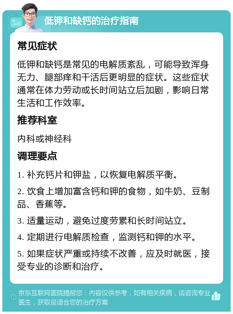 低钾和缺钙的治疗指南 常见症状 低钾和缺钙是常见的电解质紊乱，可能导致浑身无力、腿部痒和干活后更明显的症状。这些症状通常在体力劳动或长时间站立后加剧，影响日常生活和工作效率。 推荐科室 内科或神经科 调理要点 1. 补充钙片和钾盐，以恢复电解质平衡。 2. 饮食上增加富含钙和钾的食物，如牛奶、豆制品、香蕉等。 3. 适量运动，避免过度劳累和长时间站立。 4. 定期进行电解质检查，监测钙和钾的水平。 5. 如果症状严重或持续不改善，应及时就医，接受专业的诊断和治疗。