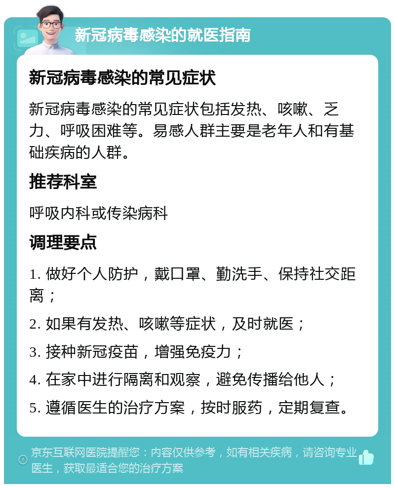 新冠病毒感染的就医指南 新冠病毒感染的常见症状 新冠病毒感染的常见症状包括发热、咳嗽、乏力、呼吸困难等。易感人群主要是老年人和有基础疾病的人群。 推荐科室 呼吸内科或传染病科 调理要点 1. 做好个人防护，戴口罩、勤洗手、保持社交距离； 2. 如果有发热、咳嗽等症状，及时就医； 3. 接种新冠疫苗，增强免疫力； 4. 在家中进行隔离和观察，避免传播给他人； 5. 遵循医生的治疗方案，按时服药，定期复查。