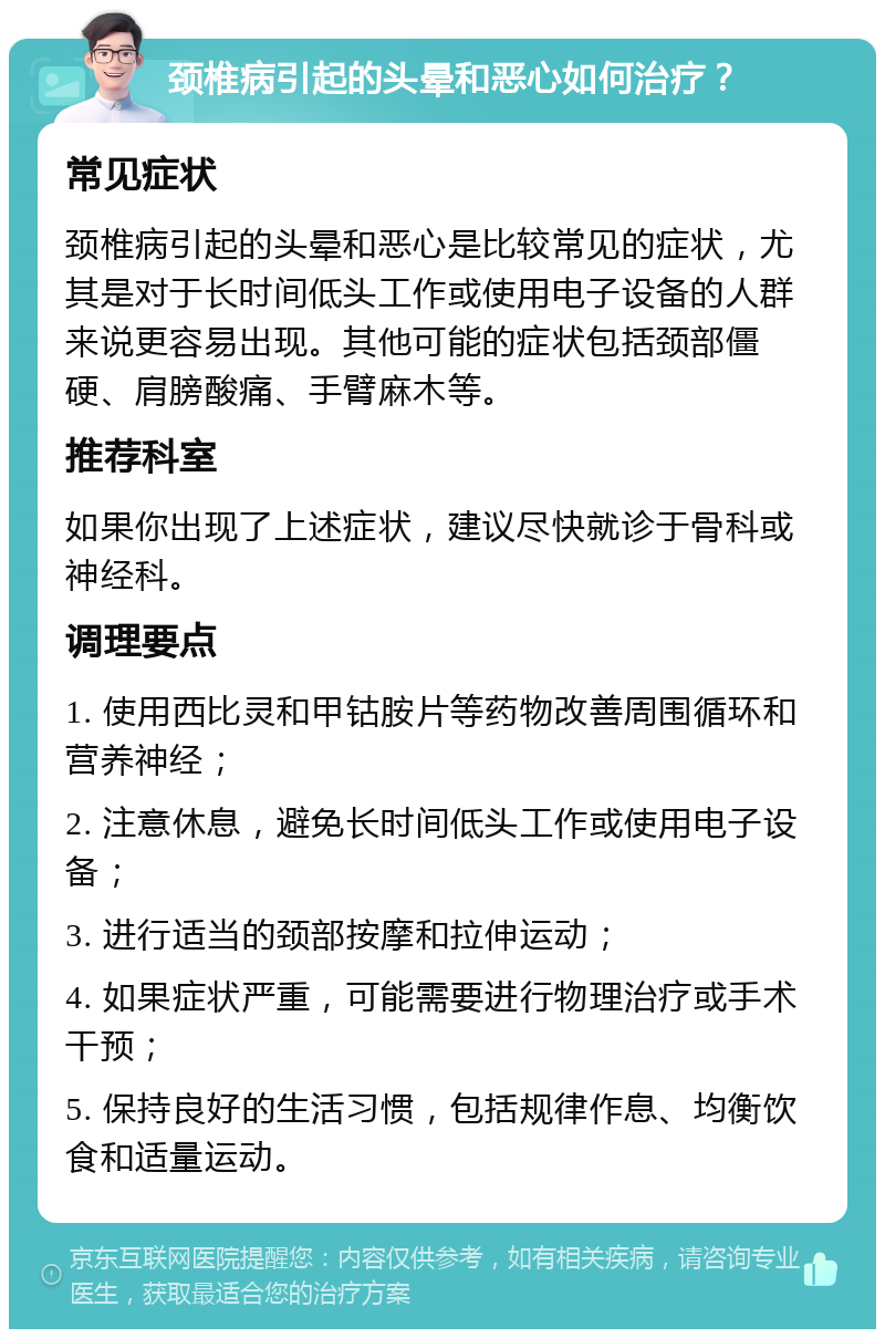 颈椎病引起的头晕和恶心如何治疗？ 常见症状 颈椎病引起的头晕和恶心是比较常见的症状，尤其是对于长时间低头工作或使用电子设备的人群来说更容易出现。其他可能的症状包括颈部僵硬、肩膀酸痛、手臂麻木等。 推荐科室 如果你出现了上述症状，建议尽快就诊于骨科或神经科。 调理要点 1. 使用西比灵和甲钴胺片等药物改善周围循环和营养神经； 2. 注意休息，避免长时间低头工作或使用电子设备； 3. 进行适当的颈部按摩和拉伸运动； 4. 如果症状严重，可能需要进行物理治疗或手术干预； 5. 保持良好的生活习惯，包括规律作息、均衡饮食和适量运动。