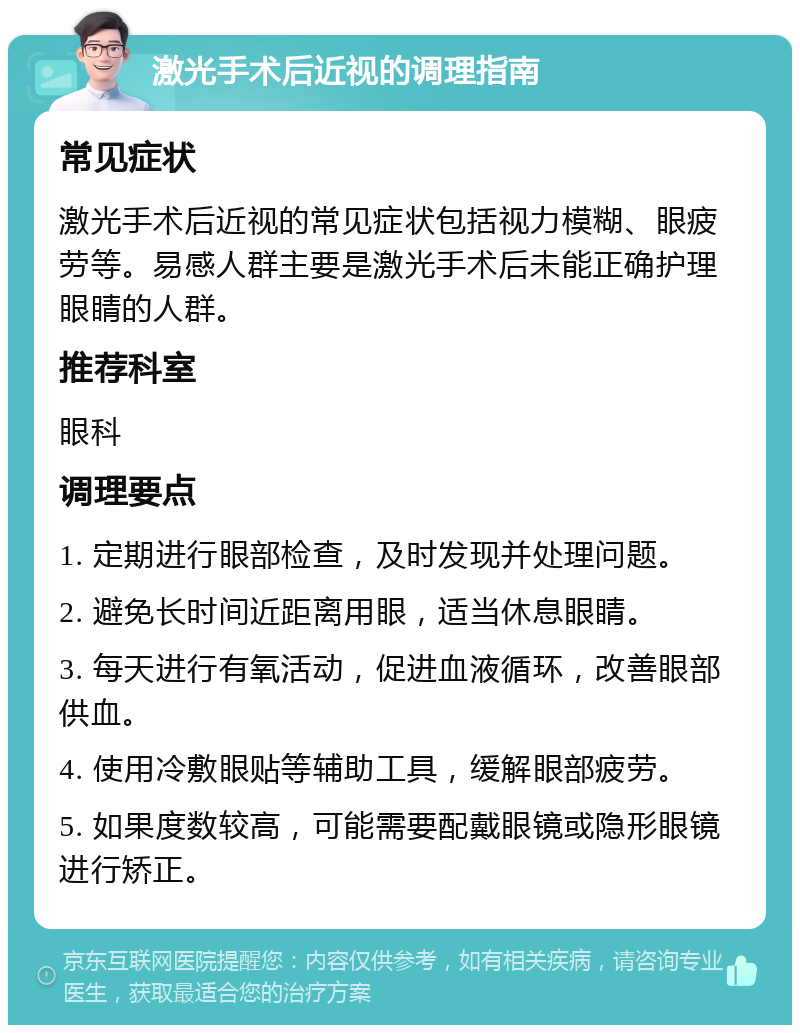 激光手术后近视的调理指南 常见症状 激光手术后近视的常见症状包括视力模糊、眼疲劳等。易感人群主要是激光手术后未能正确护理眼睛的人群。 推荐科室 眼科 调理要点 1. 定期进行眼部检查，及时发现并处理问题。 2. 避免长时间近距离用眼，适当休息眼睛。 3. 每天进行有氧活动，促进血液循环，改善眼部供血。 4. 使用冷敷眼贴等辅助工具，缓解眼部疲劳。 5. 如果度数较高，可能需要配戴眼镜或隐形眼镜进行矫正。