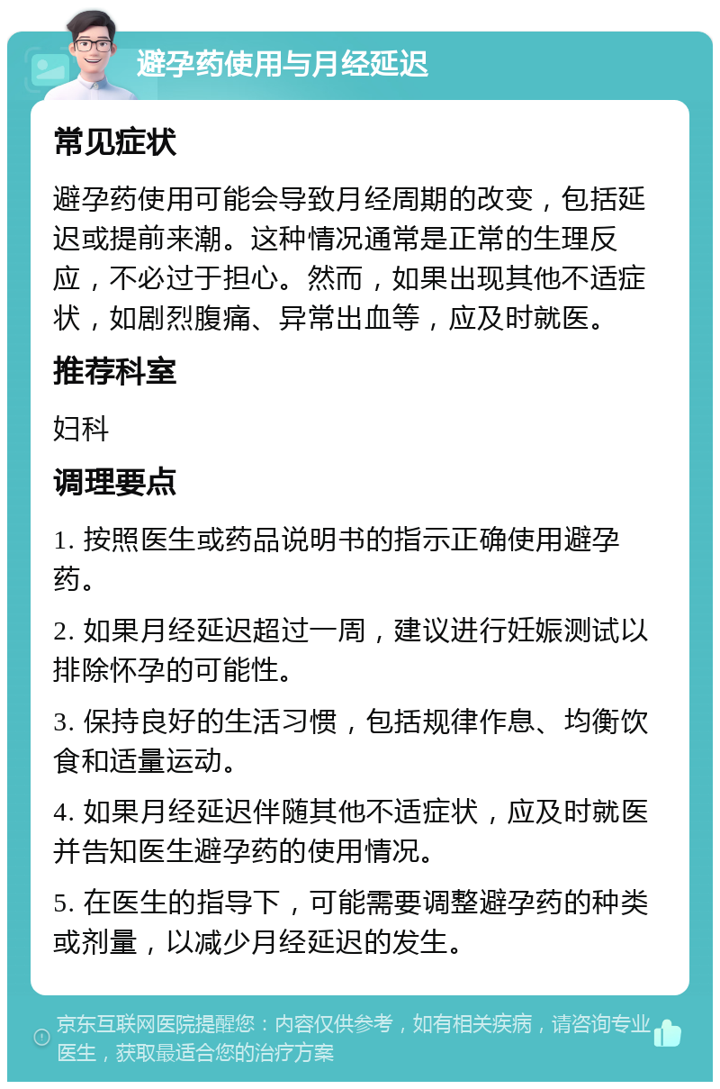 避孕药使用与月经延迟 常见症状 避孕药使用可能会导致月经周期的改变，包括延迟或提前来潮。这种情况通常是正常的生理反应，不必过于担心。然而，如果出现其他不适症状，如剧烈腹痛、异常出血等，应及时就医。 推荐科室 妇科 调理要点 1. 按照医生或药品说明书的指示正确使用避孕药。 2. 如果月经延迟超过一周，建议进行妊娠测试以排除怀孕的可能性。 3. 保持良好的生活习惯，包括规律作息、均衡饮食和适量运动。 4. 如果月经延迟伴随其他不适症状，应及时就医并告知医生避孕药的使用情况。 5. 在医生的指导下，可能需要调整避孕药的种类或剂量，以减少月经延迟的发生。