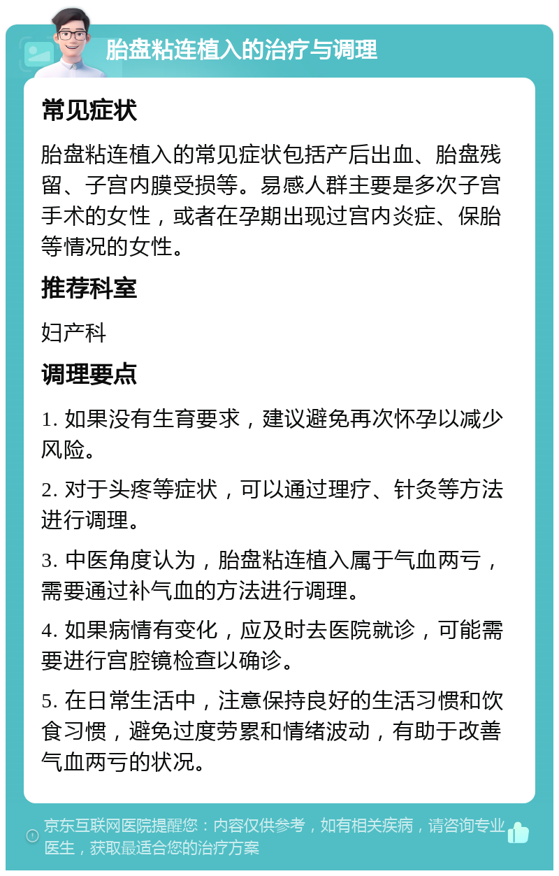 胎盘粘连植入的治疗与调理 常见症状 胎盘粘连植入的常见症状包括产后出血、胎盘残留、子宫内膜受损等。易感人群主要是多次子宫手术的女性，或者在孕期出现过宫内炎症、保胎等情况的女性。 推荐科室 妇产科 调理要点 1. 如果没有生育要求，建议避免再次怀孕以减少风险。 2. 对于头疼等症状，可以通过理疗、针灸等方法进行调理。 3. 中医角度认为，胎盘粘连植入属于气血两亏，需要通过补气血的方法进行调理。 4. 如果病情有变化，应及时去医院就诊，可能需要进行宫腔镜检查以确诊。 5. 在日常生活中，注意保持良好的生活习惯和饮食习惯，避免过度劳累和情绪波动，有助于改善气血两亏的状况。