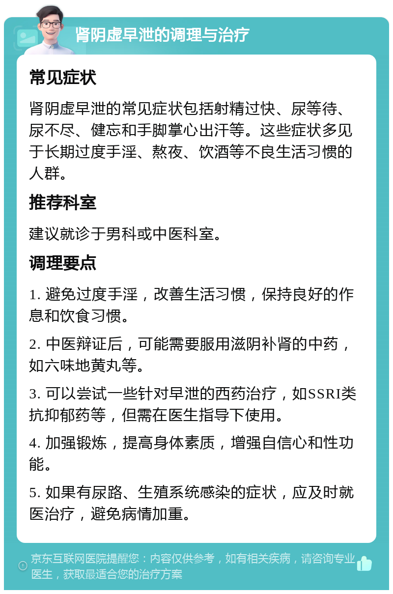 肾阴虚早泄的调理与治疗 常见症状 肾阴虚早泄的常见症状包括射精过快、尿等待、尿不尽、健忘和手脚掌心出汗等。这些症状多见于长期过度手淫、熬夜、饮酒等不良生活习惯的人群。 推荐科室 建议就诊于男科或中医科室。 调理要点 1. 避免过度手淫，改善生活习惯，保持良好的作息和饮食习惯。 2. 中医辩证后，可能需要服用滋阴补肾的中药，如六味地黄丸等。 3. 可以尝试一些针对早泄的西药治疗，如SSRI类抗抑郁药等，但需在医生指导下使用。 4. 加强锻炼，提高身体素质，增强自信心和性功能。 5. 如果有尿路、生殖系统感染的症状，应及时就医治疗，避免病情加重。