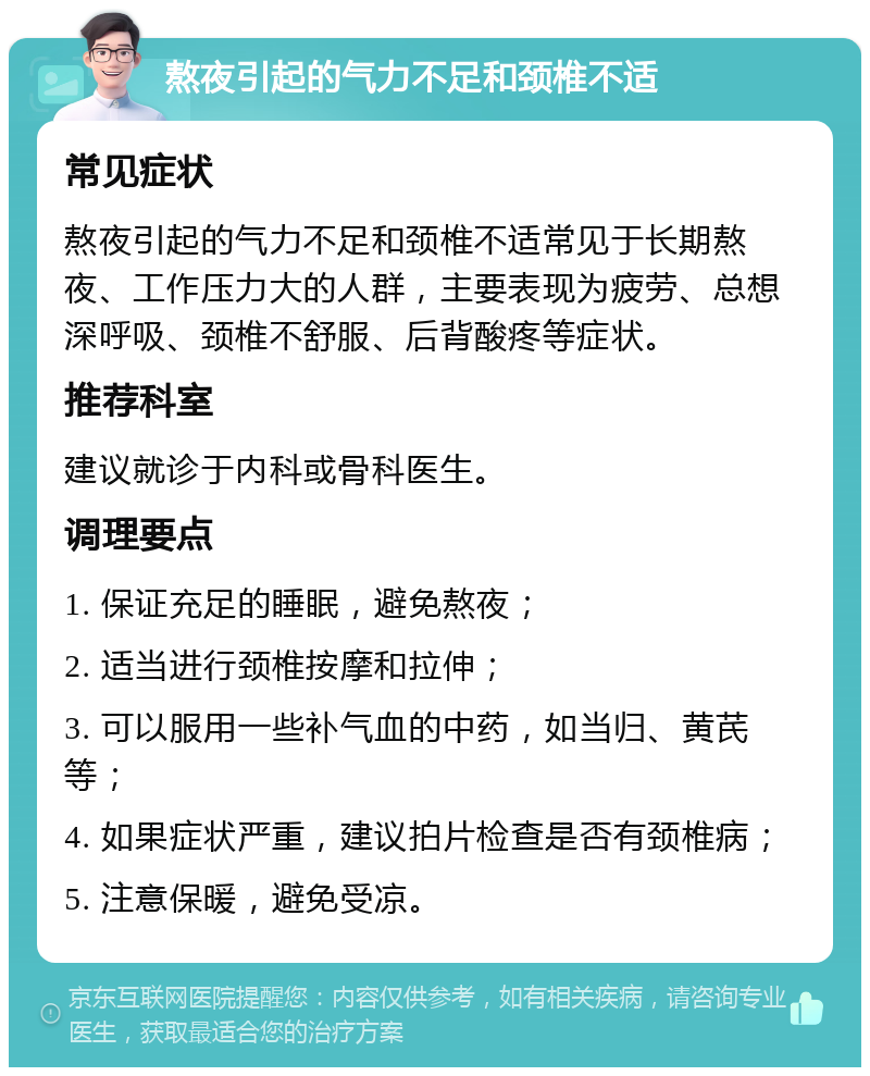 熬夜引起的气力不足和颈椎不适 常见症状 熬夜引起的气力不足和颈椎不适常见于长期熬夜、工作压力大的人群，主要表现为疲劳、总想深呼吸、颈椎不舒服、后背酸疼等症状。 推荐科室 建议就诊于内科或骨科医生。 调理要点 1. 保证充足的睡眠，避免熬夜； 2. 适当进行颈椎按摩和拉伸； 3. 可以服用一些补气血的中药，如当归、黄芪等； 4. 如果症状严重，建议拍片检查是否有颈椎病； 5. 注意保暖，避免受凉。