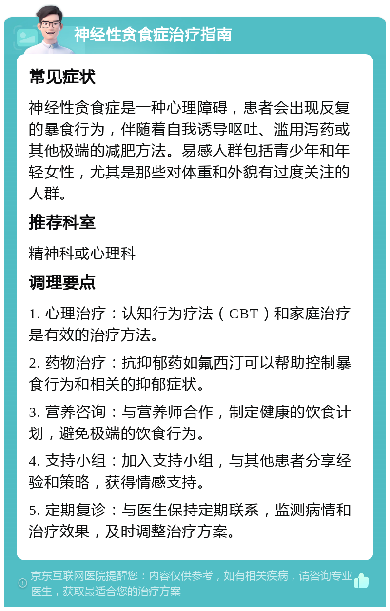 神经性贪食症治疗指南 常见症状 神经性贪食症是一种心理障碍，患者会出现反复的暴食行为，伴随着自我诱导呕吐、滥用泻药或其他极端的减肥方法。易感人群包括青少年和年轻女性，尤其是那些对体重和外貌有过度关注的人群。 推荐科室 精神科或心理科 调理要点 1. 心理治疗：认知行为疗法（CBT）和家庭治疗是有效的治疗方法。 2. 药物治疗：抗抑郁药如氟西汀可以帮助控制暴食行为和相关的抑郁症状。 3. 营养咨询：与营养师合作，制定健康的饮食计划，避免极端的饮食行为。 4. 支持小组：加入支持小组，与其他患者分享经验和策略，获得情感支持。 5. 定期复诊：与医生保持定期联系，监测病情和治疗效果，及时调整治疗方案。