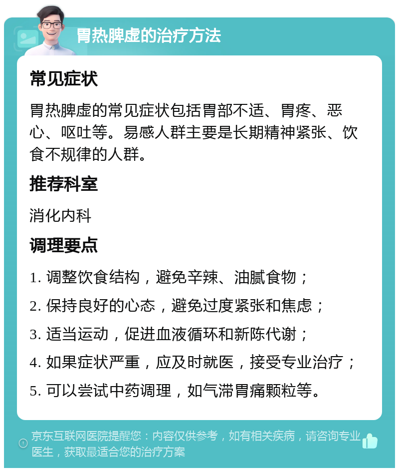 胃热脾虚的治疗方法 常见症状 胃热脾虚的常见症状包括胃部不适、胃疼、恶心、呕吐等。易感人群主要是长期精神紧张、饮食不规律的人群。 推荐科室 消化内科 调理要点 1. 调整饮食结构，避免辛辣、油腻食物； 2. 保持良好的心态，避免过度紧张和焦虑； 3. 适当运动，促进血液循环和新陈代谢； 4. 如果症状严重，应及时就医，接受专业治疗； 5. 可以尝试中药调理，如气滞胃痛颗粒等。