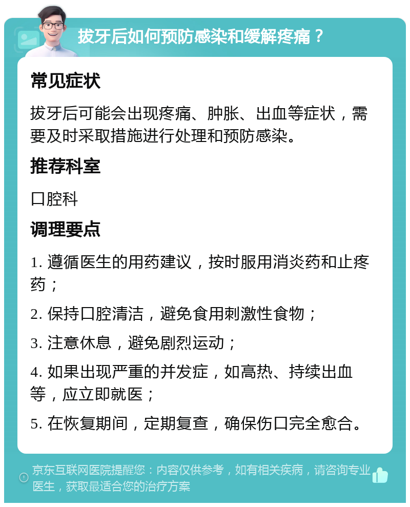 拔牙后如何预防感染和缓解疼痛？ 常见症状 拔牙后可能会出现疼痛、肿胀、出血等症状，需要及时采取措施进行处理和预防感染。 推荐科室 口腔科 调理要点 1. 遵循医生的用药建议，按时服用消炎药和止疼药； 2. 保持口腔清洁，避免食用刺激性食物； 3. 注意休息，避免剧烈运动； 4. 如果出现严重的并发症，如高热、持续出血等，应立即就医； 5. 在恢复期间，定期复查，确保伤口完全愈合。