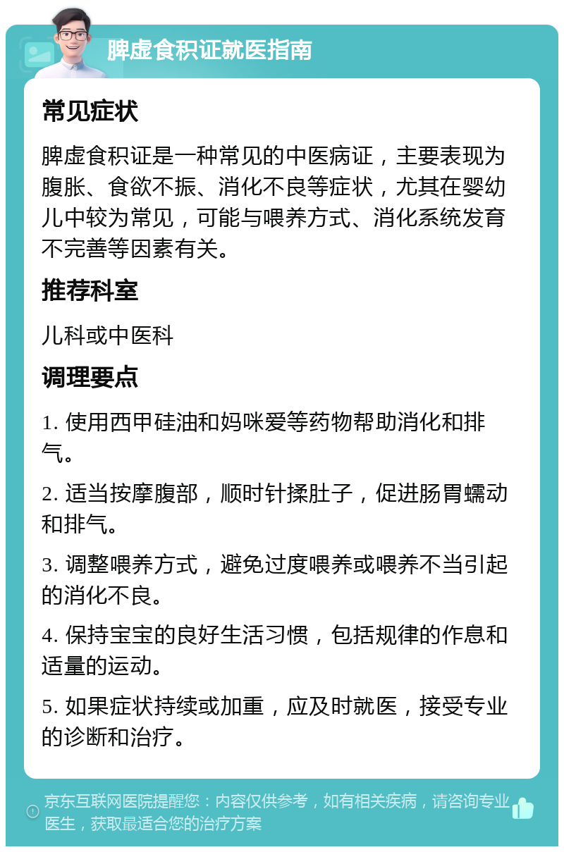 脾虚食积证就医指南 常见症状 脾虚食积证是一种常见的中医病证，主要表现为腹胀、食欲不振、消化不良等症状，尤其在婴幼儿中较为常见，可能与喂养方式、消化系统发育不完善等因素有关。 推荐科室 儿科或中医科 调理要点 1. 使用西甲硅油和妈咪爱等药物帮助消化和排气。 2. 适当按摩腹部，顺时针揉肚子，促进肠胃蠕动和排气。 3. 调整喂养方式，避免过度喂养或喂养不当引起的消化不良。 4. 保持宝宝的良好生活习惯，包括规律的作息和适量的运动。 5. 如果症状持续或加重，应及时就医，接受专业的诊断和治疗。