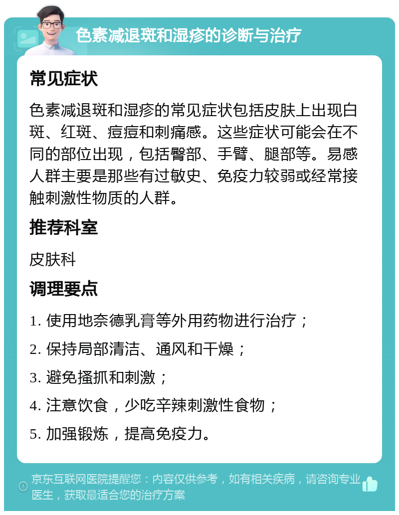 色素减退斑和湿疹的诊断与治疗 常见症状 色素减退斑和湿疹的常见症状包括皮肤上出现白斑、红斑、痘痘和刺痛感。这些症状可能会在不同的部位出现，包括臀部、手臂、腿部等。易感人群主要是那些有过敏史、免疫力较弱或经常接触刺激性物质的人群。 推荐科室 皮肤科 调理要点 1. 使用地奈德乳膏等外用药物进行治疗； 2. 保持局部清洁、通风和干燥； 3. 避免搔抓和刺激； 4. 注意饮食，少吃辛辣刺激性食物； 5. 加强锻炼，提高免疫力。