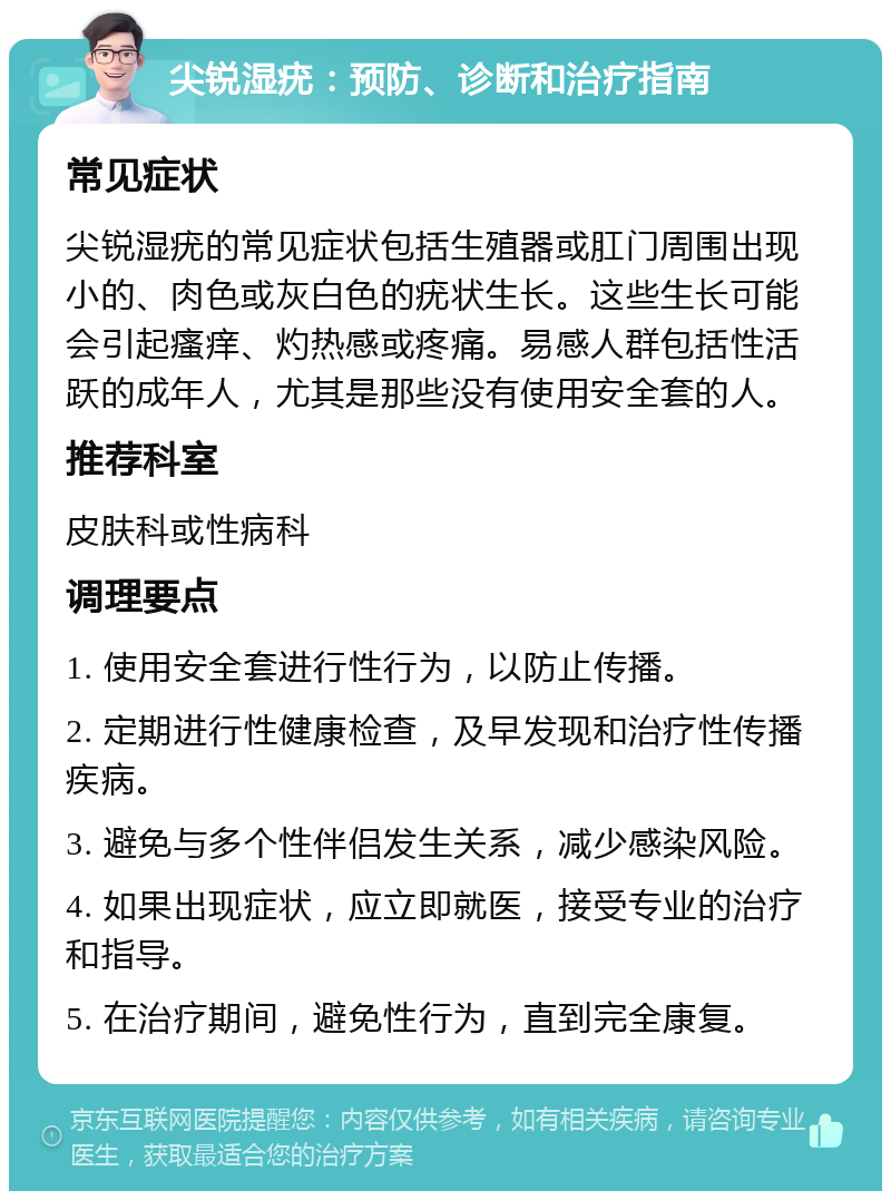 尖锐湿疣：预防、诊断和治疗指南 常见症状 尖锐湿疣的常见症状包括生殖器或肛门周围出现小的、肉色或灰白色的疣状生长。这些生长可能会引起瘙痒、灼热感或疼痛。易感人群包括性活跃的成年人，尤其是那些没有使用安全套的人。 推荐科室 皮肤科或性病科 调理要点 1. 使用安全套进行性行为，以防止传播。 2. 定期进行性健康检查，及早发现和治疗性传播疾病。 3. 避免与多个性伴侣发生关系，减少感染风险。 4. 如果出现症状，应立即就医，接受专业的治疗和指导。 5. 在治疗期间，避免性行为，直到完全康复。