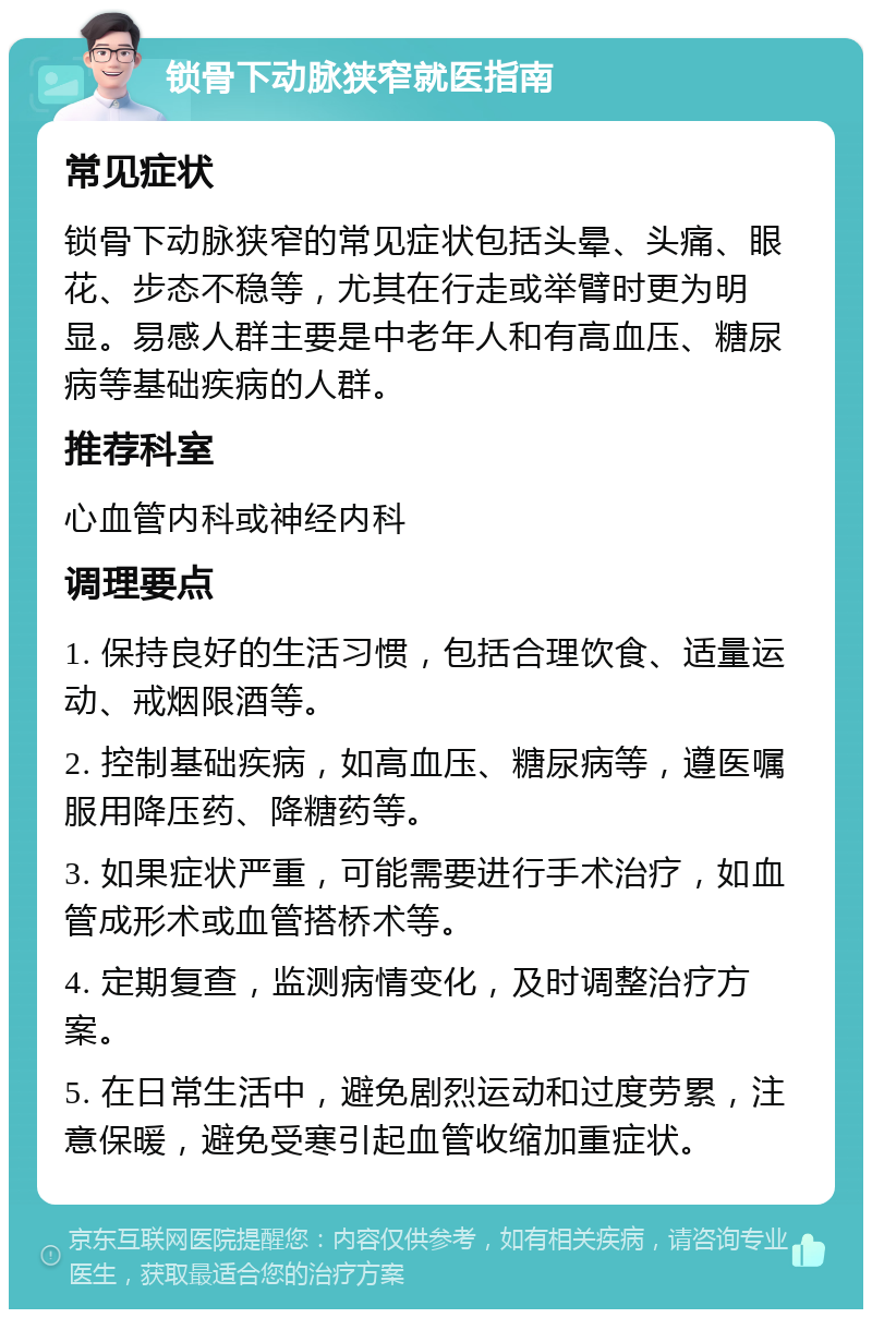 锁骨下动脉狭窄就医指南 常见症状 锁骨下动脉狭窄的常见症状包括头晕、头痛、眼花、步态不稳等，尤其在行走或举臂时更为明显。易感人群主要是中老年人和有高血压、糖尿病等基础疾病的人群。 推荐科室 心血管内科或神经内科 调理要点 1. 保持良好的生活习惯，包括合理饮食、适量运动、戒烟限酒等。 2. 控制基础疾病，如高血压、糖尿病等，遵医嘱服用降压药、降糖药等。 3. 如果症状严重，可能需要进行手术治疗，如血管成形术或血管搭桥术等。 4. 定期复查，监测病情变化，及时调整治疗方案。 5. 在日常生活中，避免剧烈运动和过度劳累，注意保暖，避免受寒引起血管收缩加重症状。