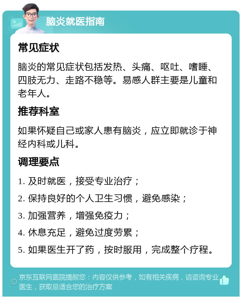 脑炎就医指南 常见症状 脑炎的常见症状包括发热、头痛、呕吐、嗜睡、四肢无力、走路不稳等。易感人群主要是儿童和老年人。 推荐科室 如果怀疑自己或家人患有脑炎，应立即就诊于神经内科或儿科。 调理要点 1. 及时就医，接受专业治疗； 2. 保持良好的个人卫生习惯，避免感染； 3. 加强营养，增强免疫力； 4. 休息充足，避免过度劳累； 5. 如果医生开了药，按时服用，完成整个疗程。