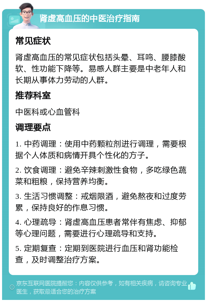 肾虚高血压的中医治疗指南 常见症状 肾虚高血压的常见症状包括头晕、耳鸣、腰膝酸软、性功能下降等。易感人群主要是中老年人和长期从事体力劳动的人群。 推荐科室 中医科或心血管科 调理要点 1. 中药调理：使用中药颗粒剂进行调理，需要根据个人体质和病情开具个性化的方子。 2. 饮食调理：避免辛辣刺激性食物，多吃绿色蔬菜和粗粮，保持营养均衡。 3. 生活习惯调整：戒烟限酒，避免熬夜和过度劳累，保持良好的作息习惯。 4. 心理疏导：肾虚高血压患者常伴有焦虑、抑郁等心理问题，需要进行心理疏导和支持。 5. 定期复查：定期到医院进行血压和肾功能检查，及时调整治疗方案。