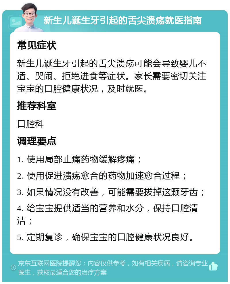 新生儿诞生牙引起的舌尖溃疡就医指南 常见症状 新生儿诞生牙引起的舌尖溃疡可能会导致婴儿不适、哭闹、拒绝进食等症状。家长需要密切关注宝宝的口腔健康状况，及时就医。 推荐科室 口腔科 调理要点 1. 使用局部止痛药物缓解疼痛； 2. 使用促进溃疡愈合的药物加速愈合过程； 3. 如果情况没有改善，可能需要拔掉这颗牙齿； 4. 给宝宝提供适当的营养和水分，保持口腔清洁； 5. 定期复诊，确保宝宝的口腔健康状况良好。