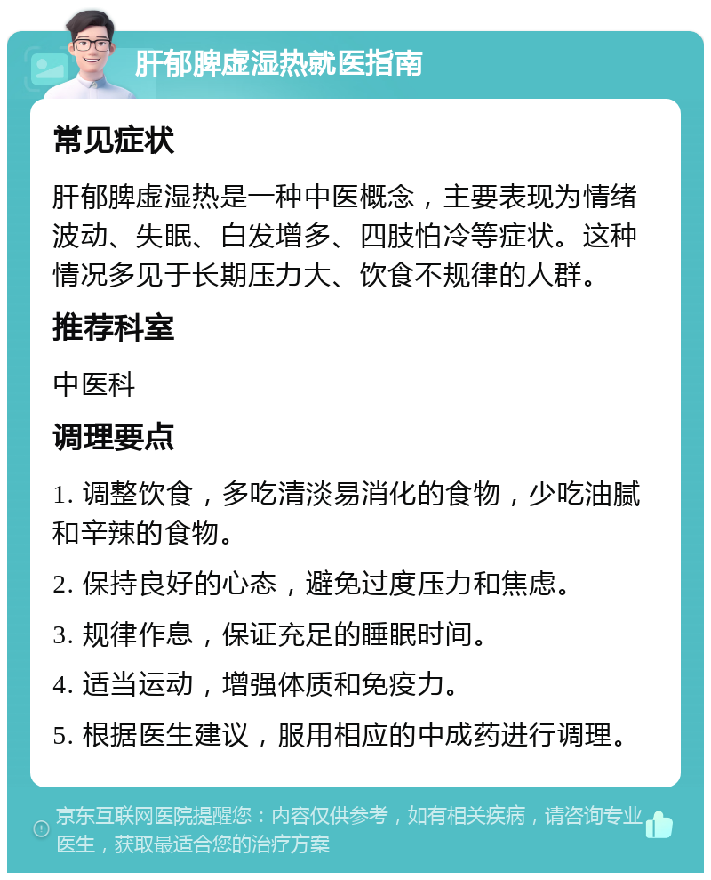 肝郁脾虚湿热就医指南 常见症状 肝郁脾虚湿热是一种中医概念，主要表现为情绪波动、失眠、白发增多、四肢怕冷等症状。这种情况多见于长期压力大、饮食不规律的人群。 推荐科室 中医科 调理要点 1. 调整饮食，多吃清淡易消化的食物，少吃油腻和辛辣的食物。 2. 保持良好的心态，避免过度压力和焦虑。 3. 规律作息，保证充足的睡眠时间。 4. 适当运动，增强体质和免疫力。 5. 根据医生建议，服用相应的中成药进行调理。