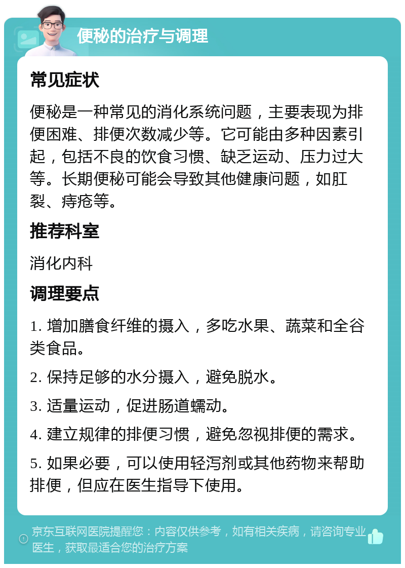 便秘的治疗与调理 常见症状 便秘是一种常见的消化系统问题，主要表现为排便困难、排便次数减少等。它可能由多种因素引起，包括不良的饮食习惯、缺乏运动、压力过大等。长期便秘可能会导致其他健康问题，如肛裂、痔疮等。 推荐科室 消化内科 调理要点 1. 增加膳食纤维的摄入，多吃水果、蔬菜和全谷类食品。 2. 保持足够的水分摄入，避免脱水。 3. 适量运动，促进肠道蠕动。 4. 建立规律的排便习惯，避免忽视排便的需求。 5. 如果必要，可以使用轻泻剂或其他药物来帮助排便，但应在医生指导下使用。