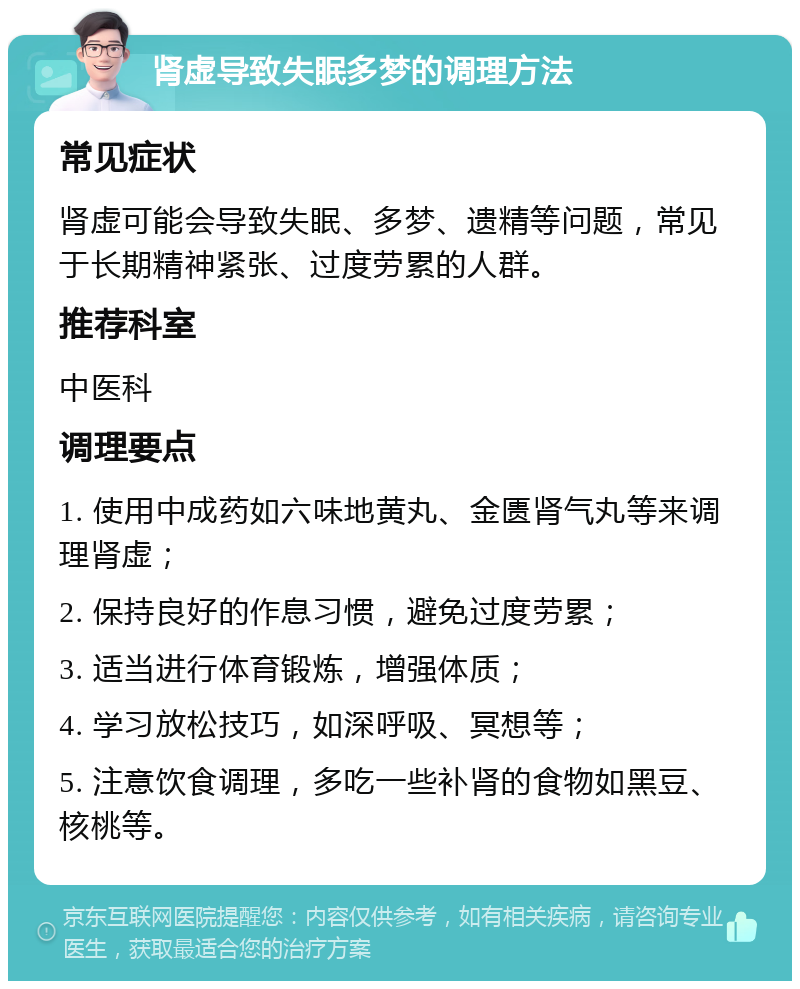 肾虚导致失眠多梦的调理方法 常见症状 肾虚可能会导致失眠、多梦、遗精等问题，常见于长期精神紧张、过度劳累的人群。 推荐科室 中医科 调理要点 1. 使用中成药如六味地黄丸、金匮肾气丸等来调理肾虚； 2. 保持良好的作息习惯，避免过度劳累； 3. 适当进行体育锻炼，增强体质； 4. 学习放松技巧，如深呼吸、冥想等； 5. 注意饮食调理，多吃一些补肾的食物如黑豆、核桃等。