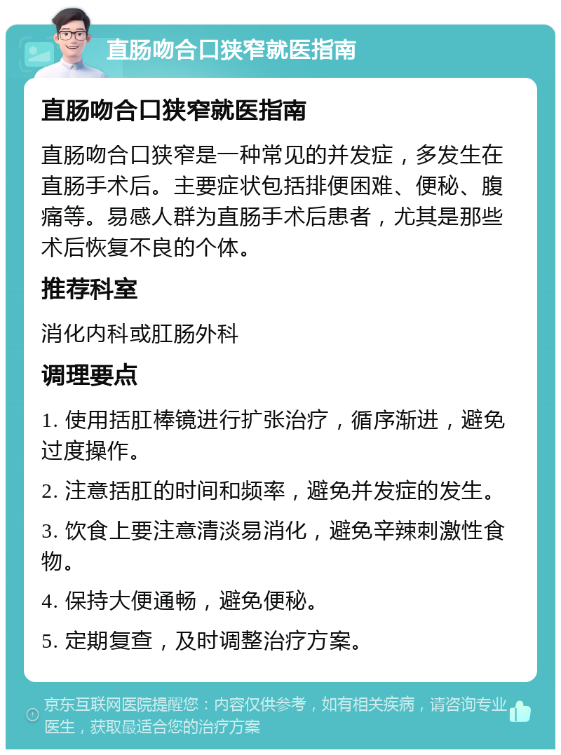 直肠吻合口狭窄就医指南 直肠吻合口狭窄就医指南 直肠吻合口狭窄是一种常见的并发症，多发生在直肠手术后。主要症状包括排便困难、便秘、腹痛等。易感人群为直肠手术后患者，尤其是那些术后恢复不良的个体。 推荐科室 消化内科或肛肠外科 调理要点 1. 使用括肛棒镜进行扩张治疗，循序渐进，避免过度操作。 2. 注意括肛的时间和频率，避免并发症的发生。 3. 饮食上要注意清淡易消化，避免辛辣刺激性食物。 4. 保持大便通畅，避免便秘。 5. 定期复查，及时调整治疗方案。