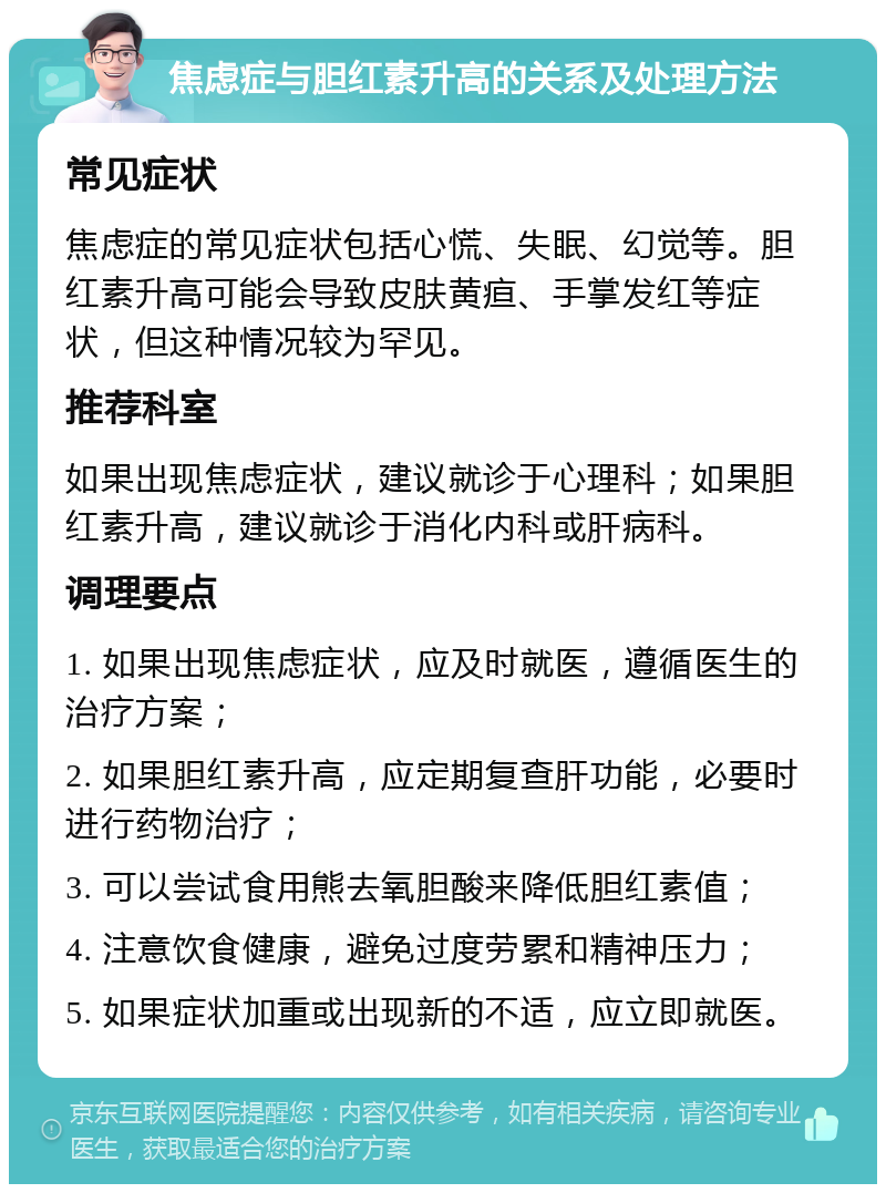 焦虑症与胆红素升高的关系及处理方法 常见症状 焦虑症的常见症状包括心慌、失眠、幻觉等。胆红素升高可能会导致皮肤黄疸、手掌发红等症状，但这种情况较为罕见。 推荐科室 如果出现焦虑症状，建议就诊于心理科；如果胆红素升高，建议就诊于消化内科或肝病科。 调理要点 1. 如果出现焦虑症状，应及时就医，遵循医生的治疗方案； 2. 如果胆红素升高，应定期复查肝功能，必要时进行药物治疗； 3. 可以尝试食用熊去氧胆酸来降低胆红素值； 4. 注意饮食健康，避免过度劳累和精神压力； 5. 如果症状加重或出现新的不适，应立即就医。