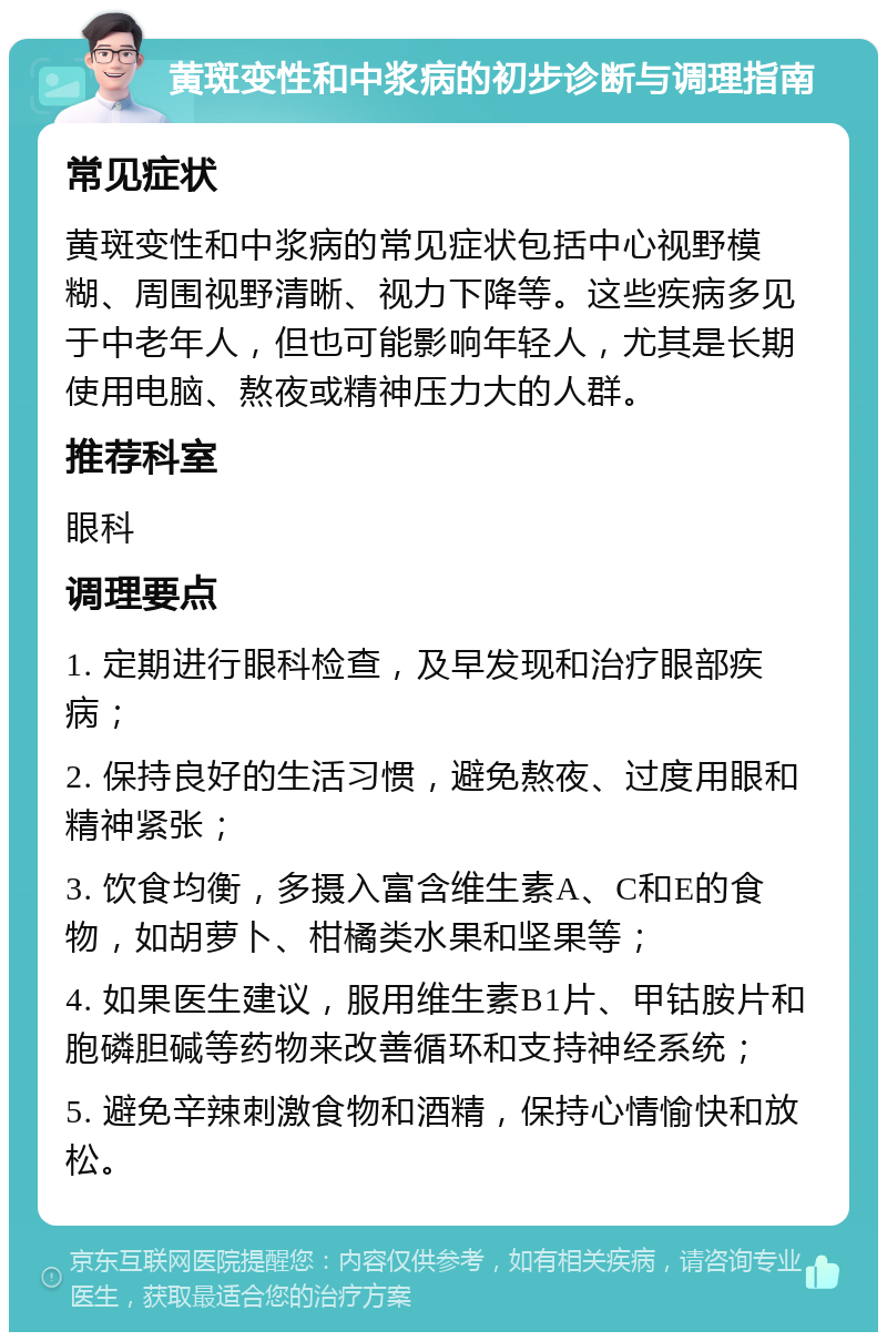 黄斑变性和中浆病的初步诊断与调理指南 常见症状 黄斑变性和中浆病的常见症状包括中心视野模糊、周围视野清晰、视力下降等。这些疾病多见于中老年人，但也可能影响年轻人，尤其是长期使用电脑、熬夜或精神压力大的人群。 推荐科室 眼科 调理要点 1. 定期进行眼科检查，及早发现和治疗眼部疾病； 2. 保持良好的生活习惯，避免熬夜、过度用眼和精神紧张； 3. 饮食均衡，多摄入富含维生素A、C和E的食物，如胡萝卜、柑橘类水果和坚果等； 4. 如果医生建议，服用维生素B1片、甲钴胺片和胞磷胆碱等药物来改善循环和支持神经系统； 5. 避免辛辣刺激食物和酒精，保持心情愉快和放松。