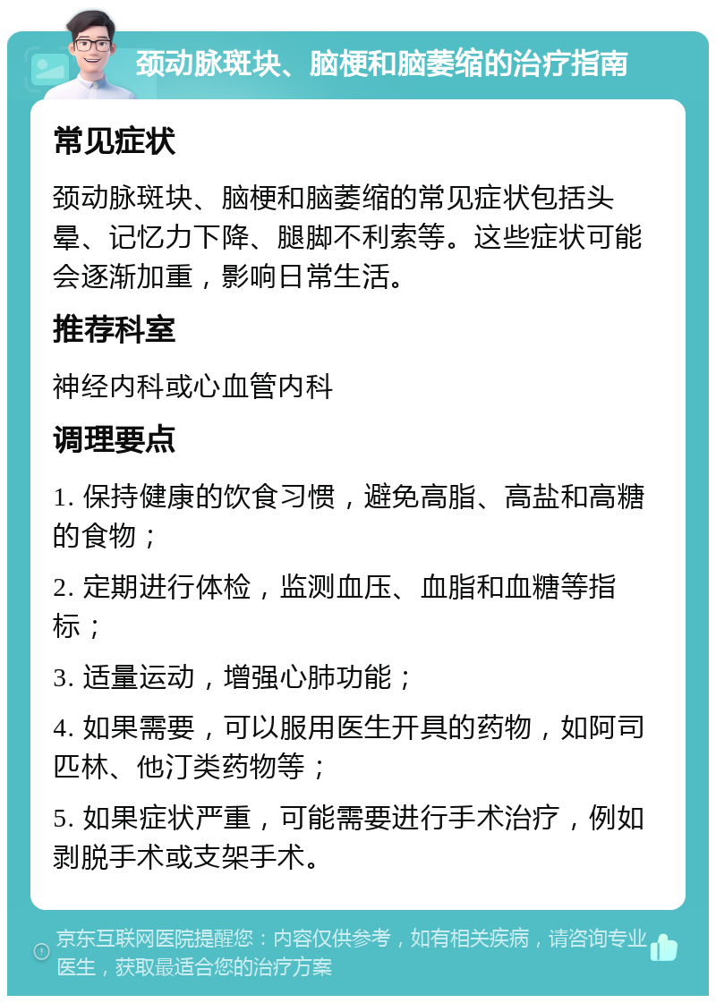 颈动脉斑块、脑梗和脑萎缩的治疗指南 常见症状 颈动脉斑块、脑梗和脑萎缩的常见症状包括头晕、记忆力下降、腿脚不利索等。这些症状可能会逐渐加重，影响日常生活。 推荐科室 神经内科或心血管内科 调理要点 1. 保持健康的饮食习惯，避免高脂、高盐和高糖的食物； 2. 定期进行体检，监测血压、血脂和血糖等指标； 3. 适量运动，增强心肺功能； 4. 如果需要，可以服用医生开具的药物，如阿司匹林、他汀类药物等； 5. 如果症状严重，可能需要进行手术治疗，例如剥脱手术或支架手术。