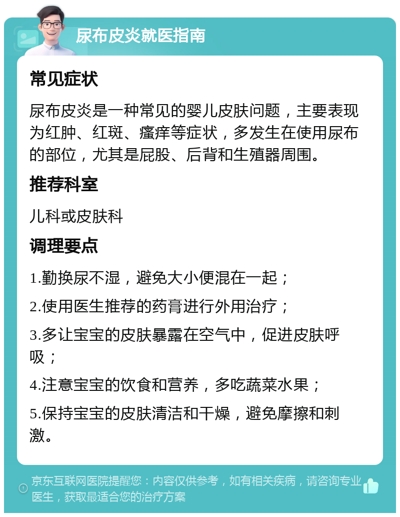 尿布皮炎就医指南 常见症状 尿布皮炎是一种常见的婴儿皮肤问题，主要表现为红肿、红斑、瘙痒等症状，多发生在使用尿布的部位，尤其是屁股、后背和生殖器周围。 推荐科室 儿科或皮肤科 调理要点 1.勤换尿不湿，避免大小便混在一起； 2.使用医生推荐的药膏进行外用治疗； 3.多让宝宝的皮肤暴露在空气中，促进皮肤呼吸； 4.注意宝宝的饮食和营养，多吃蔬菜水果； 5.保持宝宝的皮肤清洁和干燥，避免摩擦和刺激。