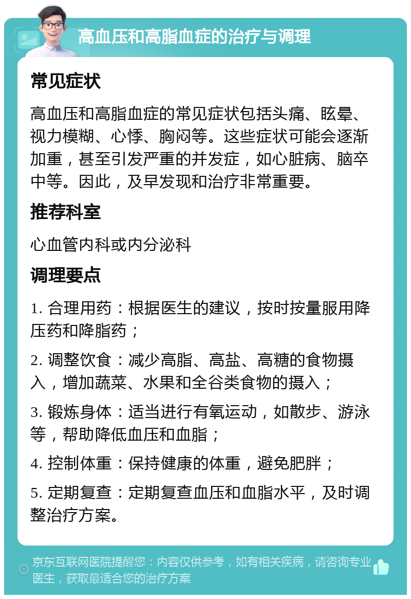 高血压和高脂血症的治疗与调理 常见症状 高血压和高脂血症的常见症状包括头痛、眩晕、视力模糊、心悸、胸闷等。这些症状可能会逐渐加重，甚至引发严重的并发症，如心脏病、脑卒中等。因此，及早发现和治疗非常重要。 推荐科室 心血管内科或内分泌科 调理要点 1. 合理用药：根据医生的建议，按时按量服用降压药和降脂药； 2. 调整饮食：减少高脂、高盐、高糖的食物摄入，增加蔬菜、水果和全谷类食物的摄入； 3. 锻炼身体：适当进行有氧运动，如散步、游泳等，帮助降低血压和血脂； 4. 控制体重：保持健康的体重，避免肥胖； 5. 定期复查：定期复查血压和血脂水平，及时调整治疗方案。