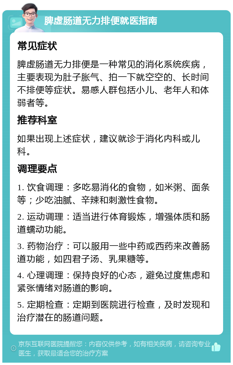 脾虚肠道无力排便就医指南 常见症状 脾虚肠道无力排便是一种常见的消化系统疾病，主要表现为肚子胀气、拍一下就空空的、长时间不排便等症状。易感人群包括小儿、老年人和体弱者等。 推荐科室 如果出现上述症状，建议就诊于消化内科或儿科。 调理要点 1. 饮食调理：多吃易消化的食物，如米粥、面条等；少吃油腻、辛辣和刺激性食物。 2. 运动调理：适当进行体育锻炼，增强体质和肠道蠕动功能。 3. 药物治疗：可以服用一些中药或西药来改善肠道功能，如四君子汤、乳果糖等。 4. 心理调理：保持良好的心态，避免过度焦虑和紧张情绪对肠道的影响。 5. 定期检查：定期到医院进行检查，及时发现和治疗潜在的肠道问题。