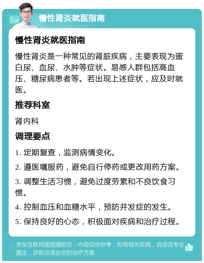 慢性肾炎就医指南 慢性肾炎就医指南 慢性肾炎是一种常见的肾脏疾病，主要表现为蛋白尿、血尿、水肿等症状。易感人群包括高血压、糖尿病患者等。若出现上述症状，应及时就医。 推荐科室 肾内科 调理要点 1. 定期复查，监测病情变化。 2. 遵医嘱服药，避免自行停药或更改用药方案。 3. 调整生活习惯，避免过度劳累和不良饮食习惯。 4. 控制血压和血糖水平，预防并发症的发生。 5. 保持良好的心态，积极面对疾病和治疗过程。