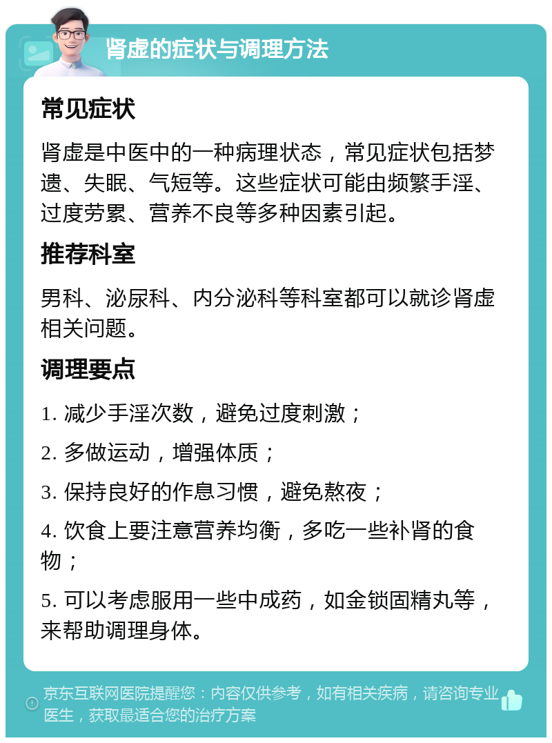 肾虚的症状与调理方法 常见症状 肾虚是中医中的一种病理状态，常见症状包括梦遗、失眠、气短等。这些症状可能由频繁手淫、过度劳累、营养不良等多种因素引起。 推荐科室 男科、泌尿科、内分泌科等科室都可以就诊肾虚相关问题。 调理要点 1. 减少手淫次数，避免过度刺激； 2. 多做运动，增强体质； 3. 保持良好的作息习惯，避免熬夜； 4. 饮食上要注意营养均衡，多吃一些补肾的食物； 5. 可以考虑服用一些中成药，如金锁固精丸等，来帮助调理身体。