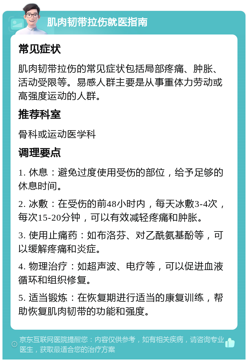 肌肉韧带拉伤就医指南 常见症状 肌肉韧带拉伤的常见症状包括局部疼痛、肿胀、活动受限等。易感人群主要是从事重体力劳动或高强度运动的人群。 推荐科室 骨科或运动医学科 调理要点 1. 休息：避免过度使用受伤的部位，给予足够的休息时间。 2. 冰敷：在受伤的前48小时内，每天冰敷3-4次，每次15-20分钟，可以有效减轻疼痛和肿胀。 3. 使用止痛药：如布洛芬、对乙酰氨基酚等，可以缓解疼痛和炎症。 4. 物理治疗：如超声波、电疗等，可以促进血液循环和组织修复。 5. 适当锻炼：在恢复期进行适当的康复训练，帮助恢复肌肉韧带的功能和强度。