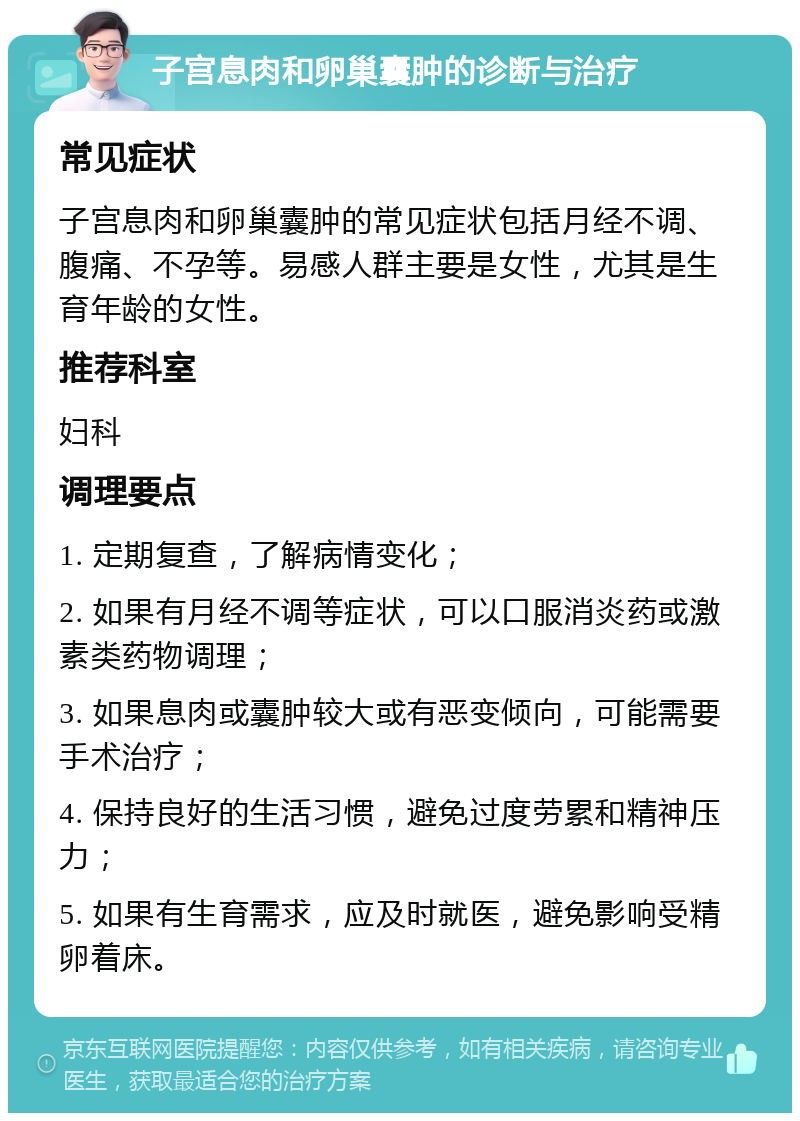 子宫息肉和卵巢囊肿的诊断与治疗 常见症状 子宫息肉和卵巢囊肿的常见症状包括月经不调、腹痛、不孕等。易感人群主要是女性，尤其是生育年龄的女性。 推荐科室 妇科 调理要点 1. 定期复查，了解病情变化； 2. 如果有月经不调等症状，可以口服消炎药或激素类药物调理； 3. 如果息肉或囊肿较大或有恶变倾向，可能需要手术治疗； 4. 保持良好的生活习惯，避免过度劳累和精神压力； 5. 如果有生育需求，应及时就医，避免影响受精卵着床。