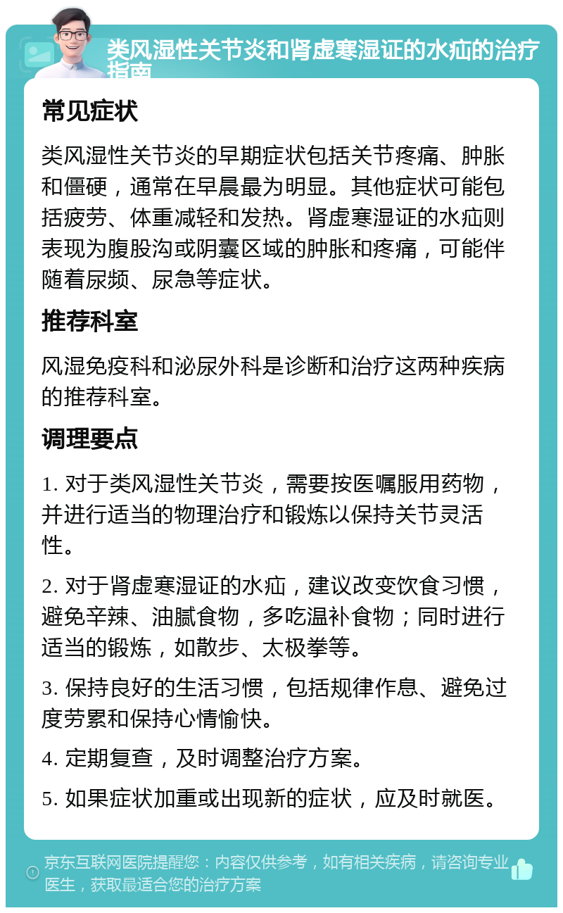 类风湿性关节炎和肾虚寒湿证的水疝的治疗指南 常见症状 类风湿性关节炎的早期症状包括关节疼痛、肿胀和僵硬，通常在早晨最为明显。其他症状可能包括疲劳、体重减轻和发热。肾虚寒湿证的水疝则表现为腹股沟或阴囊区域的肿胀和疼痛，可能伴随着尿频、尿急等症状。 推荐科室 风湿免疫科和泌尿外科是诊断和治疗这两种疾病的推荐科室。 调理要点 1. 对于类风湿性关节炎，需要按医嘱服用药物，并进行适当的物理治疗和锻炼以保持关节灵活性。 2. 对于肾虚寒湿证的水疝，建议改变饮食习惯，避免辛辣、油腻食物，多吃温补食物；同时进行适当的锻炼，如散步、太极拳等。 3. 保持良好的生活习惯，包括规律作息、避免过度劳累和保持心情愉快。 4. 定期复查，及时调整治疗方案。 5. 如果症状加重或出现新的症状，应及时就医。