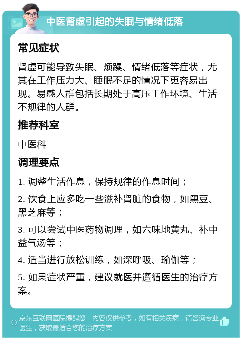 中医肾虚引起的失眠与情绪低落 常见症状 肾虚可能导致失眠、烦躁、情绪低落等症状，尤其在工作压力大、睡眠不足的情况下更容易出现。易感人群包括长期处于高压工作环境、生活不规律的人群。 推荐科室 中医科 调理要点 1. 调整生活作息，保持规律的作息时间； 2. 饮食上应多吃一些滋补肾脏的食物，如黑豆、黑芝麻等； 3. 可以尝试中医药物调理，如六味地黄丸、补中益气汤等； 4. 适当进行放松训练，如深呼吸、瑜伽等； 5. 如果症状严重，建议就医并遵循医生的治疗方案。